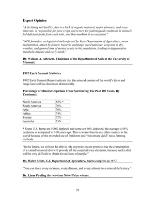 Expert Opinion
“A declining soil fertility, due to a lack of organic material, major elements, and trace
minerals, is responsible for poor crops and in turn for pathological conditions in animals
fed deficient foods from such soils, and that mankind is no exception.”
“NPK formulas, as legislated and enforced by State Departments of Agriculture, mean
malnutrition, attack by insects, bacteria and fungi, weed takeover, crop loss in dry
weather, and general loss of mental acuity in the population, leading to degenerative
metabolic disease and early death.”
Dr. William A. Albrecht, Chairman of the Department of Soils at the University of
Missouri.

1992 Earth Summit Statistics
1992 Earth Summit Report indicate that the mineral content of the world’s farm and
range land soil has decreased dramatically.
Percentage of Mineral Depletion From Soil During The Past 100 Years, By
Continent:
North America
South America
Asia
Africa
Europe
Australia

85% *
76%
76%
74%
72%
55%

* Some U.S. farms are 100% depleted and some are 60% depleted, the average is 85%
depletion as compared to 100 years ago. This is worse than in any other country in the
world because of the extended use of fertilizers and “maximum yield” mass farming
methods.
“In the future, we will not be able to rely anymore on our premise that the consumption
of a varied balanced diet will provide all the essential trace elements, because such a diet
will be very difficult to obtain for millions of people.”
Dr. Walter Mertz, U.S. Department of Agriculture, told to congress in 1977.
“You can trace every sickness, every disease, and every ailment to a mineral deficiency.”
Dr. Linus Pauling the two-time Nobel Prize winner.

29

 