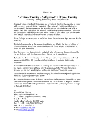 Abstract on:

Nutritional Farming – As Opposed To Organic Farming
(Naturally Growing Nutritionally Super Enriched Food)
Over cultivation of land and the rampant use of synthetic fertilizers has resulted in crops
with extremely poor nutritional / medicinal value. Mineral / Nutritional deficiencies
documented by the research done a few years back at the Rutgers University in New
Jersey, USA have highlighted this problem. The United State Department of Agriculture
has documented “Shrinking Nutritional Value” over a 21 year period from 1976 to 1997.
This reflects a tremendous fall in medicinal value for all crops.
These findings are extrapolated to medicinal plants, Aromatherapy, Ayurveda and Siddha
Medicine.
Ecological damage due to the construction of dams has affected the lives of billions of
people around the world. The importance of periodic floods and silt brought down by
rivers has been emphasized.
Correlation between the nutritional / medicinal value of crops and chronic ailments like
old age diabetes, high blood pressure, heart disease, etc. is brought out.
Natural methods to correct the depleted soil to ensure the same nutritional / medicinal
value as existed 50 to 100 years back before the advent of synthetic fertilizers is
explained.
India and the rest of the world need to leapfrog into “Nutritional Farming as opposed to
the organic farming” concept being actively popularized today. Organic farming on
depleted soil can only result in crops with poorer nutritional / medicinal value.
Caution needs to be exercised when encouraging the conversion of expended agricultural
farm land to growing of medicinal plants.
Recommendations are made for further research and for Government Authorities to wake
up to this alarming situation which has affected the life of billions of people in India and
worldwide. The need to certify nutritional / medicinal value (active ingredients) of crops
is the need of the hour.
by
Pramod Vora, Director
SpaceAge Concepts (India) Ltd.
9/123 Marol Co-operative Industrial Estate
P. O. Box 7432
Andheri (East), Mumbai 400 059 India
Tel: +91 – 22 - 2850-3986 / 2850-8653
Fax: +91 – 22 – 2850-6214
E-mail: sac@space-age.com
Web: www.space-age.com

3

 