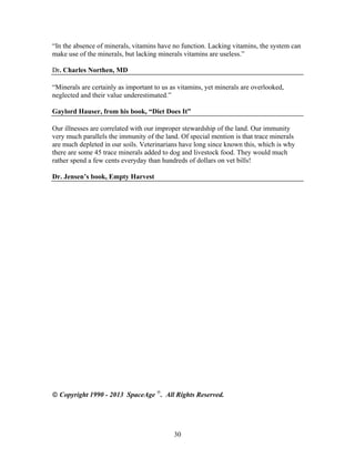 “In the absence of minerals, vitamins have no function. Lacking vitamins, the system can
make use of the minerals, but lacking minerals vitamins are useless.”
Dr. Charles Northen, MD
“Minerals are certainly as important to us as vitamins, yet minerals are overlooked,
neglected and their value underestimated.”
Gaylord Hauser, from his book, “Diet Does It”
Our illnesses are correlated with our improper stewardship of the land. Our immunity
very much parallels the immunity of the land. Of special mention is that trace minerals
are much depleted in our soils. Veterinarians have long since known this, which is why
there are some 45 trace minerals added to dog and livestock food. They would much
rather spend a few cents everyday than hundreds of dollars on vet bills!
Dr. Jensen’s book, Empty Harvest

 Copyright 1990 - 2013 SpaceAge . All Rights Reserved.

30

 