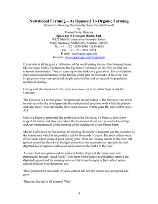 Nutritional Farming – As Opposed To Organic Farming
(Naturally Growing Nutritionally Super Enriched Food)
by
Pramod Vora, Director
SpaceAge ® Concepts (India) Ltd.
9/123 Marol Co-operative Industrial Estate
Marol Sagbaug, Andheri (E), Mumbai 400 059
Tel: +91 – 22 - 2850-3986 / 2850-8653
Fax: +91 - 22 - 2850 -6214
E-mail: sac@space-age.com
Internet: www.space-age.com/magwater/
If you look at all the great civilizations of the world during the past few thousand years,
like the Indus Valley Civilization, the Egyptian Civilization on the Nile we find one
common denominator. They all came up on the banks of a great river. The civilizations
grew and prospered because of the fertility of the land on the banks of the river. The
crops grown were very good and people were healthy and strong and the population
multiplied steadily.
Having said this about the Earth, let us now move on to the Solar System and the
Universe.
The Universe is a perfect place. To appreciate the perfection of the Universe, one needs
to look up at the sky and appreciate the mathematical precision with which the planets
and stars move. You can predict their exact location 10,000 years BC and 10,000 years
AD.
Once we begin to appreciate the perfection in the Universe, we begin to have a new
respect for nature and also understand the limitations of our own scientific knowledge
and our comprehension of the working of the mechanism of our Planet Earth.
Mother Earth has a perfect method of ensuring the health of mankind and the evolution of
the human race which it successfully did for thousands of years. The river valleys were
fertile lands where crops of good quality grew. With the flowing waters of the river, silt
(potent natural fertilizer) was brought down from the mountains to replenish the soil
depleted due to repeated cultivation of the land on the banks of the river.
As more food was grown and the soil was further depleted, the rains came and
periodically brought “good floods” with them which helped to efficiently remove the
depleted top soil and the running waters of the rivers brought in fresh silt or potent
natural fertilizer to replenish the soil.
This continued for thousands of years without fail and the human race prospered and
grew.
Then one fine day it all stopped. Why?

4

 