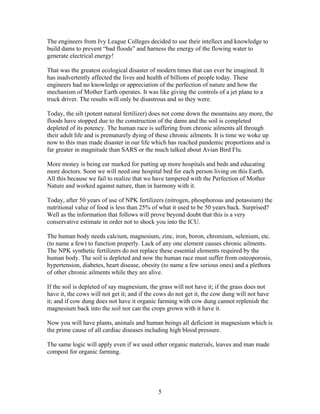 The engineers from Ivy League Colleges decided to use their intellect and knowledge to
build dams to prevent “bad floods” and harness the energy of the flowing water to
generate electrical energy!
That was the greatest ecological disaster of modern times that can ever be imagined. It
has inadvertently affected the lives and health of billions of people today. These
engineers had no knowledge or appreciation of the perfection of nature and how the
mechanism of Mother Earth operates. It was like giving the controls of a jet plane to a
truck driver. The results will only be disastrous and so they were.
Today, the silt (potent natural fertilizer) does not come down the mountains any more, the
floods have stopped due to the construction of the dams and the soil is completed
depleted of its potency. The human race is suffering from chronic ailments all through
their adult life and is prematurely dying of these chronic ailments. It is time we woke up
now to this man made disaster in our life which has reached pandemic proportions and is
far greater in magnitude than SARS or the much talked about Avian Bird Flu.
More money is being ear marked for putting up more hospitals and beds and educating
more doctors. Soon we will need one hospital bed for each person living on this Earth.
All this because we fail to realize that we have tampered with the Perfection of Mother
Nature and worked against nature, than in harmony with it.
Today, after 50 years of use of NPK fertilizers (nitrogen, phosphorous and potassium) the
nutritional value of food is less than 25% of what it used to be 50 years back. Surprised?
Well as the information that follows will prove beyond doubt that this is a very
conservative estimate in order not to shock you into the ICU.
The human body needs calcium, magnesium, zinc, iron, boron, chromium, selenium, etc.
(to name a few) to function properly. Lack of any one element causes chronic ailments.
The NPK synthetic fertilizers do not replace these essential elements required by the
human body. The soil is depleted and now the human race must suffer from osteoporosis,
hypertension, diabetes, heart disease, obesity (to name a few serious ones) and a plethora
of other chronic ailments while they are alive.
If the soil is depleted of say magnesium, the grass will not have it; if the grass does not
have it, the cows will not get it; and if the cows do not get it, the cow dung will not have
it; and if cow dung does not have it organic farming with cow dung cannot replenish the
magnesium back into the soil nor can the crops grown with it have it.
Now you will have plants, animals and human beings all deficient in magnesium which is
the prime cause of all cardiac diseases including high blood pressure.
The same logic will apply even if we used other organic materials, leaves and man made
compost for organic farming.

5

 