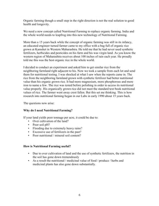 Organic farming though a small step in the right direction is not the real solution to good
health and longevity.
We need a new concept called Nutritional Farming to replace organic farming. India and
the whole world needs to leapfrog into this new technology of Nutritional Farming.
More than a 15 years back while the concept of organic farming was still in its infancy,
an educated engineer turned farmer came to my office with a bag full of organic rice
grown at Kamshet in Western Maharashtra. He told me that he had never used synthetic
fertilizers, herbicides and pesticides on his farm and his was virgin land. As you know the
western region of Maharashtra receives about 100 inches of rain each year. He proudly
told me this was the best organic rice in the whole world.
I decided to conduct an experiment and asked him to get similar rice from the
neighboring farmland right adjacent to his. Now we took a sample from each lot and send
them for nutritional testing. I was shocked at what I saw when the reports came in. The
rice from the neighboring farmland grown with synthetic fertilizer had better nutritional
value than his organic grown rice. It had more magnesium, more phosphorous and more
iron to name a few. The rice was tested before polishing in order to access its nutritional
value properly. His organically grown rice did not meet the standard text book nutritional
values of rice. The farmer went away crest fallen. But this set me thinking. This is how
research into nutritional farming began in our Labs in early 1990 about 15 years back.
The questions now arise:
Why do I need Nutritional Farming?
If your land yields poor tonnage per acre, it could be due to:
• Over cultivation of the land?
• Poor soil pH?
• Flooding due to extremely heavy rains?
• Excessive use of fertilizers in the past?
• Poor nutritional / mineral soil content?

How is Nutritional Farming useful?
•
•

Due to over cultivation of land and the use of synthetic fertilizers, the nutrition in
the soil has gone down tremendously
As a result the nutritional / medicinal value of food / produce / herbs and
medicinal plants has also gone down substantially.

6

 