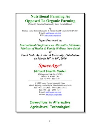 Nutritional Farming As
Opposed To Organic Farming
(Naturally Growing Nutritionally Super Enriched Food)
by
Pramod Vora, Holistic Educator & Natural Health Counselor to Doctors
E-mail: sac@space-age.com
Web: www.space-age.com

Paper Presented at:
International Conference on Alternative Medicine,
Ministry of Health & Family Welfare, New Delhi
at
Tamil Nadu Agricultural University, Coimbatore
on March 16th to 19th, 2006

SpaceAge ®
Natural Health Center
92 Corporate Park, Ste. C #705,
Irvine, CA 92606 USA
Tel: +1 - 949 - 861 - 8164
========================================
# 9/123 Marol Co-op. Industrial Estate
Marol Sagbaug, Andheri (E), Mumbai 400 059 India
Tel: +91 – 22 - 2850 - 3986 / 2850 - 8653
Fax: +91 - 22 – 2850 - 6214
E-mail: sac@space-age.com
Internet: www.space-age.com

Innovations in Alternative
Agricultural Technologies!

1

 