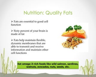 Nutrition: Quality Fats
 Fats are essential to good cell
function
 Sixty percent of your brain is
made of fat

 Fats help maintain flexible,
dynamic membranes that are
able to transmit and receive
information and maintain other
cell functions

Eat omega-3-rich foods like wild salmon, sardines,
walnuts, avocados, nuts, seeds, etc.

 
