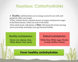 Nutrition: Carbohydrates
 Healthy carbohydrates are an energy source for our cells and
positively affect our moods
They contain slowly released sources of sugars and prevent surges
in the blood stream, which are toxic to the brain
Eat whole foods with plenty of fiber. This keeps the toxins moving
out of your body and keeps your gut bacteria healthy

Healthy Carbohydrates:

Refined Carbohydrates:

Brown rice, Quinoa, Oats,
Millet, Beans, Nuts, Seeds

White flour, White sugar, Breads,
Cereals, Waffles, Donuts

Favor healthy carbohydrates

 