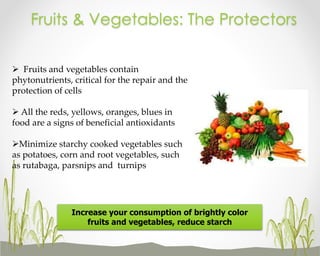Fruits & Vegetables: The Protectors
 Fruits and vegetables contain
phytonutrients, critical for the repair and the
protection of cells
 All the reds, yellows, oranges, blues in
food are a signs of beneficial antioxidants
Minimize starchy cooked vegetables such
as potatoes, corn and root vegetables, such
as rutabaga, parsnips and turnips

Increase your consumption of brightly color
fruits and vegetables, reduce starch

 