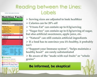 Reading between the Lines:
Labels
 Serving sizes are adjusted to look healthier
 Calories can be 20% off
 “0 trans Fat” can contain up to 0.5g/serving
 “Sugar free” can contain up to 0.5g/serving of sugar,
but also artificial sweeteners, apple juice, etc.
 “Natural” can still contain artificial ingredients
 If a food has to convince you it’s healthy, it probably
isn’t
“Support your Immune system”, “helps maintain a
healthy heart” are rarely substantiated
 Be aware of the “made with real fruits” or “whole
grains”

Be informed, be skeptical

 