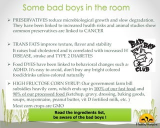 Some bad boys in the room
 PRESERVATIVES reduce microbiological growth and slow degradation.
They have been linked to increased health risks and animal studies show
common preservatives are linked to CANCER
 TRANS FATS improve texture, flavor and stability
It raises bad cholesterol and is correlated with increased HEART
DISEASE, stroke and TYPE 2 DIABETES
 Food DYES have been linked to behavioral changes such as
ADHD. It’s easy to avoid, don’t buy any bright colored
food/drinks unless colored naturally
 HIGH FRUCTOSE CORN SYRUP: Our government farm bill
subsidies heavily corn, which ends up in 100% of our fast food and
90% of our processed food (ketchup, gravy, dressing, baking goods,
soups, mayonnaise, peanut butter, vit D fortified milk, etc. )
Most corn crops are GMO
Read the ingredients list,
be aware of the bad boys !

 