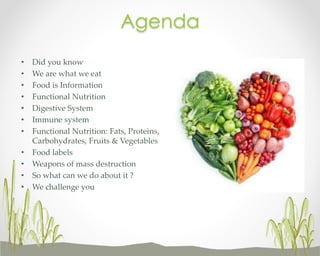 Agenda
•
•
•
•
•
•
•
•
•
•
•

Did you know
We are what we eat
Food is Information
Functional Nutrition
Digestive System
Immune system
Functional Nutrition: Fats, Proteins,
Carbohydrates, Fruits & Vegetables
Food labels
Weapons of mass destruction
So what can we do about it ?
We challenge you

 