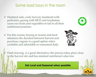 Some bad boys in the room
 Depleted soils, early harvest, treatment with
pesticides, gazing with MCP, and irradiation
cause our fruits and vegetables to fail in all their
nutritional promises
 For this reason, buying in season and local
minimize the duration between harvest and
purchase; organic is a good option when
available and affordable or consumed daily
 Flash freezing is a good alternative: the process takes place close
to the harvest site and has minimal nutritional value loss
Eat Local and Seasonal when possible

 