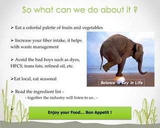 So what can we do about it ?
 Eat a colorful palette of fruits and vegetables
 Increase your fiber intake, it helps
with waste management
 Avoid the bad boys such as dyes,
HFCS, trans fats, refined oil, etc.
Eat local, eat seasonal

Balance is Key in Life

 Read the ingredient list –
- together the industry will listen to us.. 

Enjoy your Food… Bon Appetit !

 