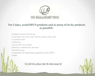 For 3 days, avoid HFCS products and as many of its by products
as possible:
 High Fructose Corn Syrup
 Ascorbic acid, citric acid, calcium citrate, malic acid
 Caramel color
Cellulose
Corn meal, corn starch
Dextrin, maltodextrin, dextrose
Golden syrup,
Vegetable oil, hydrolysed vegetable protein (HVP)
Malt

For full list, please take the take away list

 