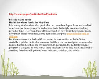 http://www.epa.gov/pesticides/food/pest.htm
Pesticides and Food:
Health Problems Pesticides May Pose
Laboratory studies show that pesticides can cause health problems, such as birth
defects, nerve damage, cancer, and other effects that might occur over a long
period of time. However, these effects depend on how toxic the pesticide is and
how much of it is consumed. Some pesticides also pose unique health risks to
children.
For these reasons, the Federal Government, in cooperation with the States,
carefully regulates pesticides to ensure that their use does not pose unreasonable
risks to human health or the environment. In particular, the Federal pesticide
program is designed to ensure that these products can be used with a reasonable
certainty that they will pose no harm to infants, children, and adults.

 