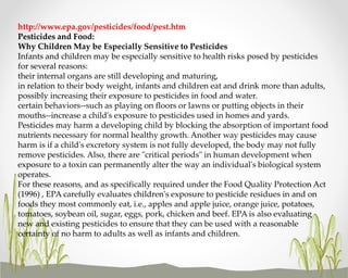 http://www.epa.gov/pesticides/food/pest.htm
Pesticides and Food:
Why Children May be Especially Sensitive to Pesticides
Infants and children may be especially sensitive to health risks posed by pesticides
for several reasons:
their internal organs are still developing and maturing,
in relation to their body weight, infants and children eat and drink more than adults,
possibly increasing their exposure to pesticides in food and water.
certain behaviors--such as playing on floors or lawns or putting objects in their
mouths--increase a child's exposure to pesticides used in homes and yards.
Pesticides may harm a developing child by blocking the absorption of important food
nutrients necessary for normal healthy growth. Another way pesticides may cause
harm is if a child's excretory system is not fully developed, the body may not fully
remove pesticides. Also, there are "critical periods" in human development when
exposure to a toxin can permanently alter the way an individual's biological system
operates.
For these reasons, and as specifically required under the Food Quality Protection Act
(1996) , EPA carefully evaluates children's exposure to pesticide residues in and on
foods they most commonly eat, i.e., apples and apple juice, orange juice, potatoes,
tomatoes, soybean oil, sugar, eggs, pork, chicken and beef. EPA is also evaluating
new and existing pesticides to ensure that they can be used with a reasonable
certainty of no harm to adults as well as infants and children.

 
