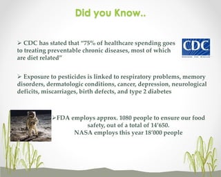 Did you Know..
 CDC has stated that “75% of healthcare spending goes
to treating preventable chronic diseases, most of which
are diet related”
 Exposure to pesticides is linked to respiratory problems, memory
disorders, dermatologic conditions, cancer, depression, neurological
deficits, miscarriages, birth defects, and type 2 diabetes

FDA employs approx. 1080 people to ensure our food
safety, out of a total of 14’650.
NASA employs this year 18’000 people

 