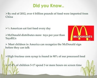 Did you Know..
By end of 2012, over 4 billion pounds of food were imported from
China

¼ American eat fast food every day
McDonald distributes more toys per year than
ToysRUs
 Most children in America can recognize the McDonald sign
before they can talk
High fructose corn syrup is found in 90% of our processed food
 47.4% of children 5-17 spend 3 or more hours on screen time

 