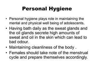 Personal Hygiene
• Personal hygiene plays role in maintaining the
mental and physical well being of adolescents.
• Having bath daily as the sweat glands and
the oil glands secrete high amounts of
sweat and oil in the skin which can lead to
bad odour.
• Maintaining cleanliness of the body .
• Females should take note of the menstrual
cycle and prepare themselves accordingly.
 