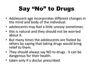 Say “No” to Drugs
• Adolescent age incorporates different changes in
the mind and body of the individual.
• adolescents may feel a little uneasy sometimes.
• this is natural and they should not be worried
about it.
• But many times the adolescents are fooled by
others by saying that taking drugs would bring
relief to them.
• They should always say NO to drugs . It can be
dangerous for their health.
• taken only if a doctor prescribed.
 