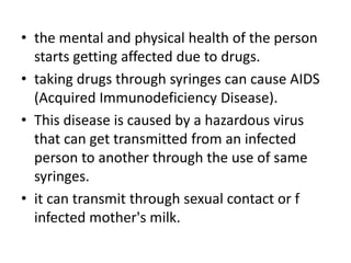,,
• the mental and physical health of the person
starts getting affected due to drugs.
• taking drugs through syringes can cause AIDS
(Acquired Immunodeficiency Disease).
• This disease is caused by a hazardous virus
that can get transmitted from an infected
person to another through the use of same
syringes.
• it can transmit through sexual contact or f
infected mother's milk.
 