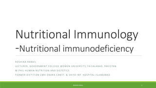 Nutritional Immunology
-Nutritional immunodeficiency
ROSHINA RABAIL
LECTURER, GOVERNMENT COLLEGE WOMEN UNIVERSITY, FAISALABAD, PAKIS TAN.
M.PHIL HUMAN NUTRITION AND DIETETICS
FORMER DIETITIAN CMH OKARA CANTT. & SHIFA INT. HOSPITAL ISLAMABAD
ROSHINA RABAIL 1
 