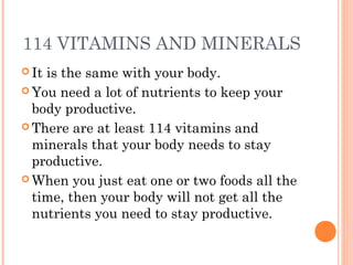 114 VITAMINS AND MINERALS
 It is the same with your body.
 You need a lot of nutrients to keep your
body productive.
 There are at least 114 vitamins and
minerals that your body needs to stay
productive.
 When you just eat one or two foods all the
time, then your body will not get all the
nutrients you need to stay productive.
 