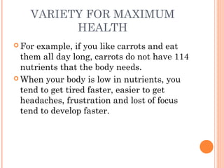 VARIETY FOR MAXIMUM
HEALTH
 For example, if you like carrots and eat
them all day long, carrots do not have 114
nutrients that the body needs.
 When your body is low in nutrients, you
tend to get tired faster, easier to get
headaches, frustration and lost of focus
tend to develop faster.
 