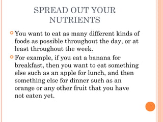 SPREAD OUT YOUR
NUTRIENTS
 You want to eat as many different kinds of
foods as possible throughout the day, or at
least throughout the week.
 For example, if you eat a banana for
breakfast, then you want to eat something
else such as an apple for lunch, and then
something else for dinner such as an
orange or any other fruit that you have
not eaten yet.
 