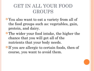 GET IN ALL YOUR FOOD
GROUPS
 You also want to eat a variety from all of
the food groups such as: vegetables, gain,
protein, and dairy.
 The wider your food intake, the higher the
chance that you will get all of the
nutrients that your body needs.
 If you are allergic to certain foods, then of
course, you want to avoid them.
 