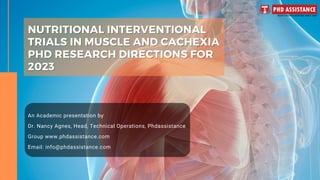 NUTRITIONAL INTERVENTIONAL
NUTRITIONAL INTERVENTIONAL
TRIALS IN MUSCLE AND CACHEXIA
TRIALS IN MUSCLE AND CACHEXIA
PHD RESEARCH DIRECTIONS FOR
PHD RESEARCH DIRECTIONS FOR
2023
2023
An Academic presentation by
Dr. Nancy Agnes, Head, Technical Operations, Phdassistance
Group www.phdassistance.com
Email: info@phdassistance.com
 
