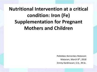 Nutritional Intervention at a critical
condition: Iron (Fe)
Supplementation for Pregnant
Mothers and Children
Poltekkes Kemenkes Mataram
Mataram, March 8th, 2018
Emmy Kardinasari, S.Si., M.Sc.
 