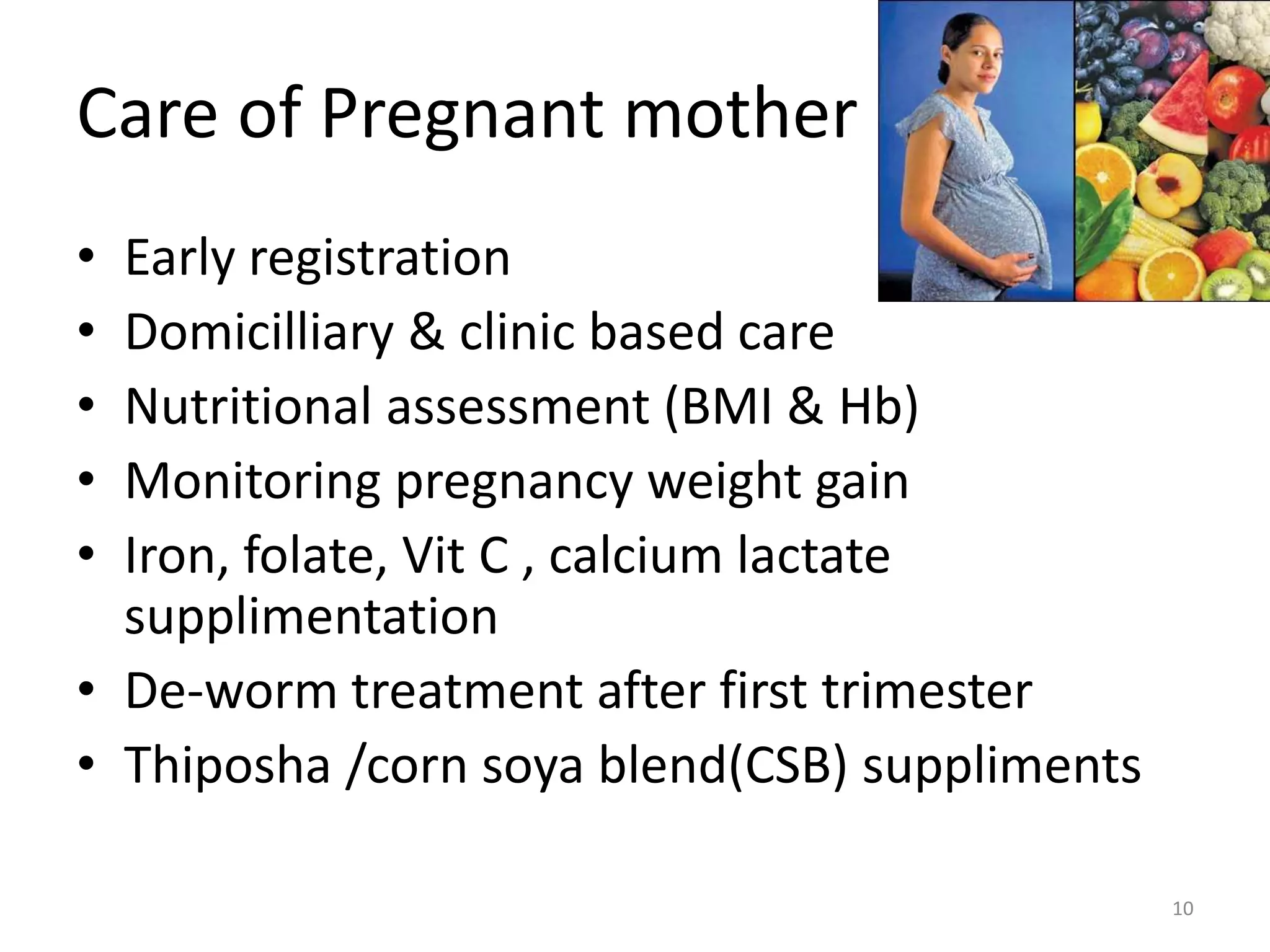 Care of Pregnant mother
• Early registration
• Domicilliary & clinic based care
• Nutritional assessment (BMI & Hb)
• Monitoring pregnancy weight gain
• Iron, folate, Vit C , calcium lactate
  supplimentation
• De-worm treatment after first trimester
• Thiposha /corn soya blend(CSB) suppliments

                                               10
 