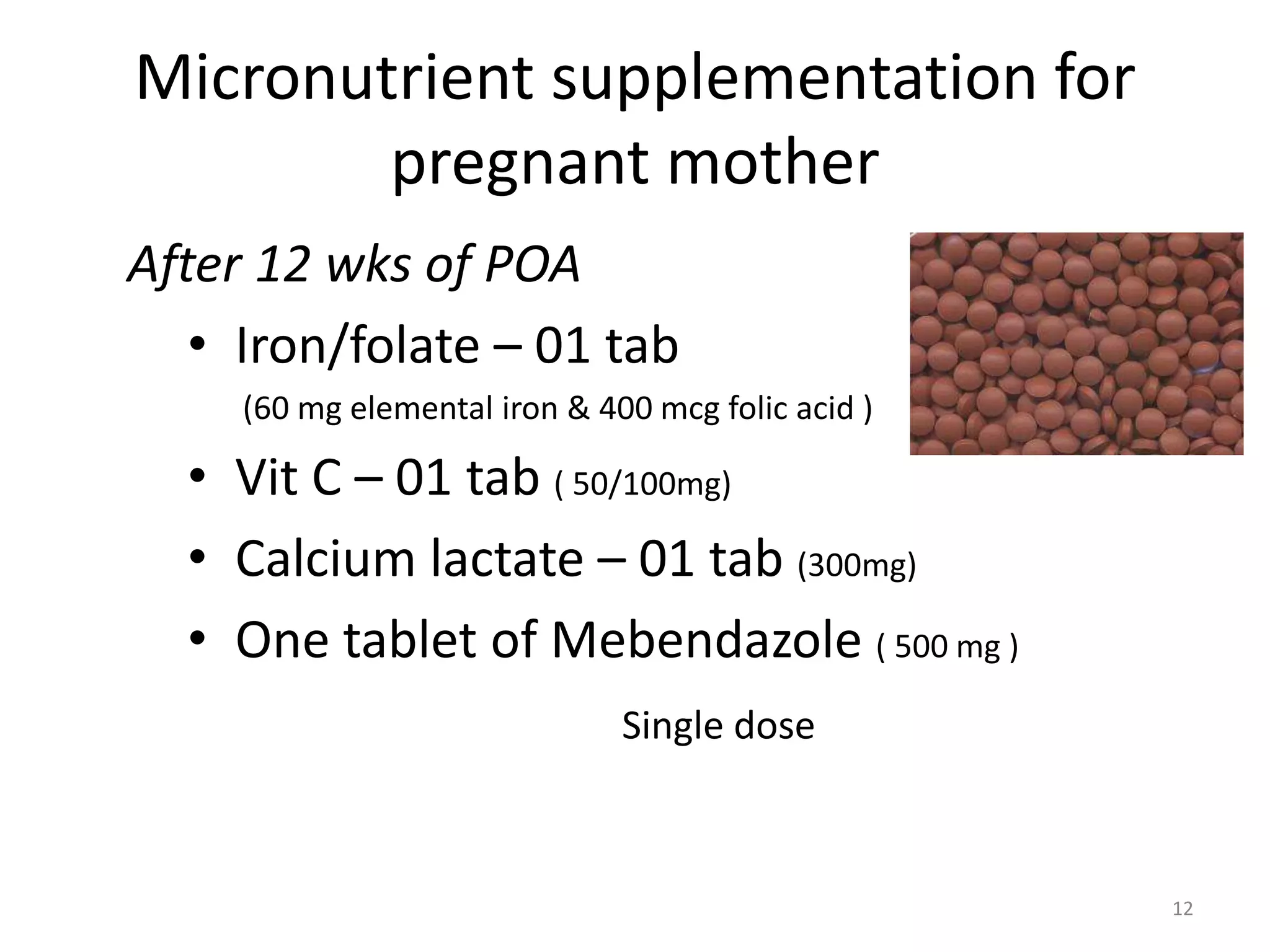Micronutrient supplementation for
        pregnant mother
After 12 wks of POA
   • Iron/folate – 01 tab
     (60 mg elemental iron & 400 mcg folic acid )

  • Vit C – 01 tab ( 50/100mg)
  • Calcium lactate – 01 tab (300mg)
  • One tablet of Mebendazole ( 500 mg )
                               Single dose



                                                    12
 
