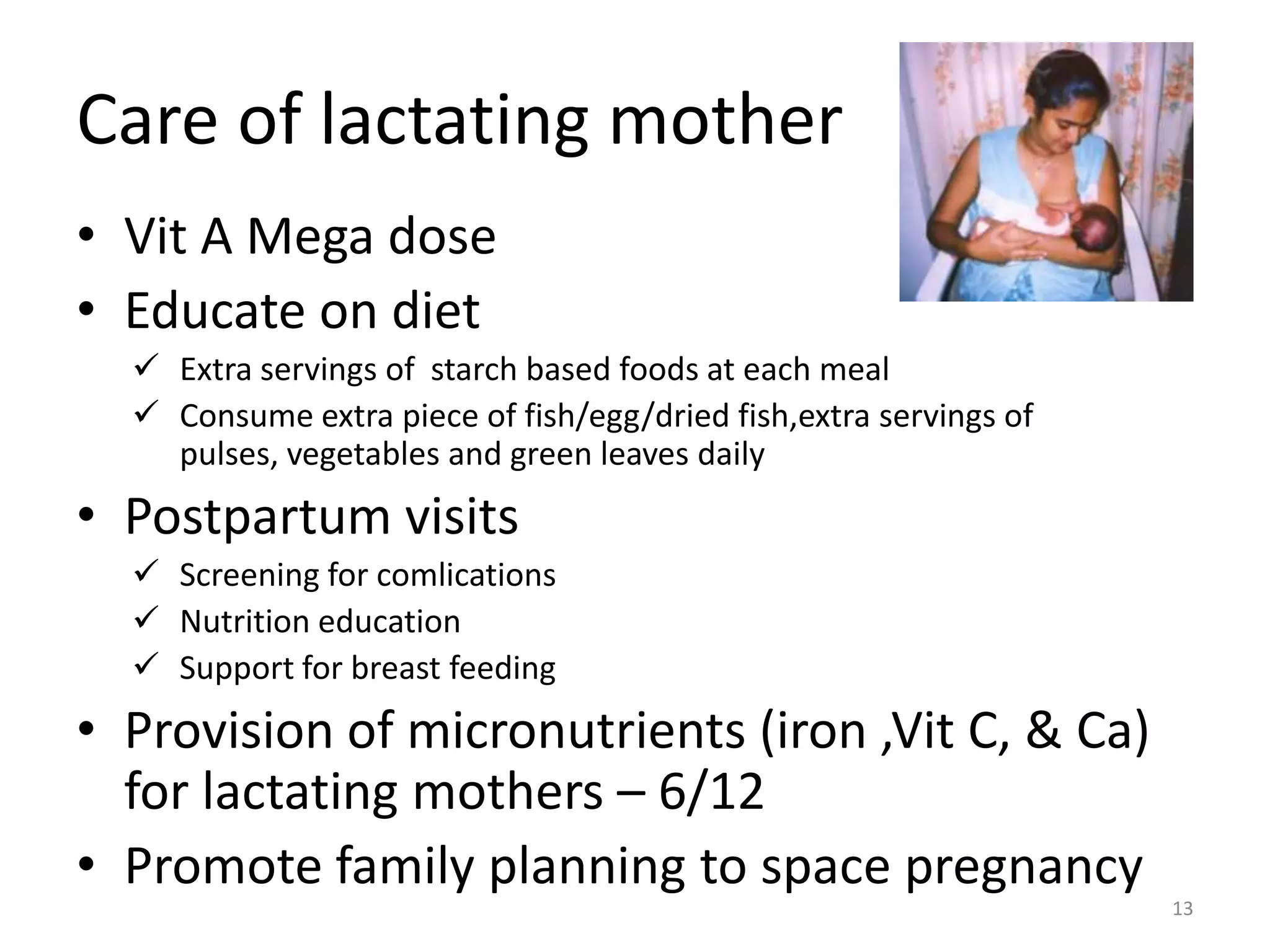 Care of lactating mother
• Vit A Mega dose
• Educate on diet
   Extra servings of starch based foods at each meal
   Consume extra piece of fish/egg/dried fish,extra servings of
    pulses, vegetables and green leaves daily
• Postpartum visits
   Screening for comlications
   Nutrition education
   Support for breast feeding
• Provision of micronutrients (iron ,Vit C, & Ca)
  for lactating mothers – 6/12
• Promote family planning to space pregnancy
                                                                   13
 