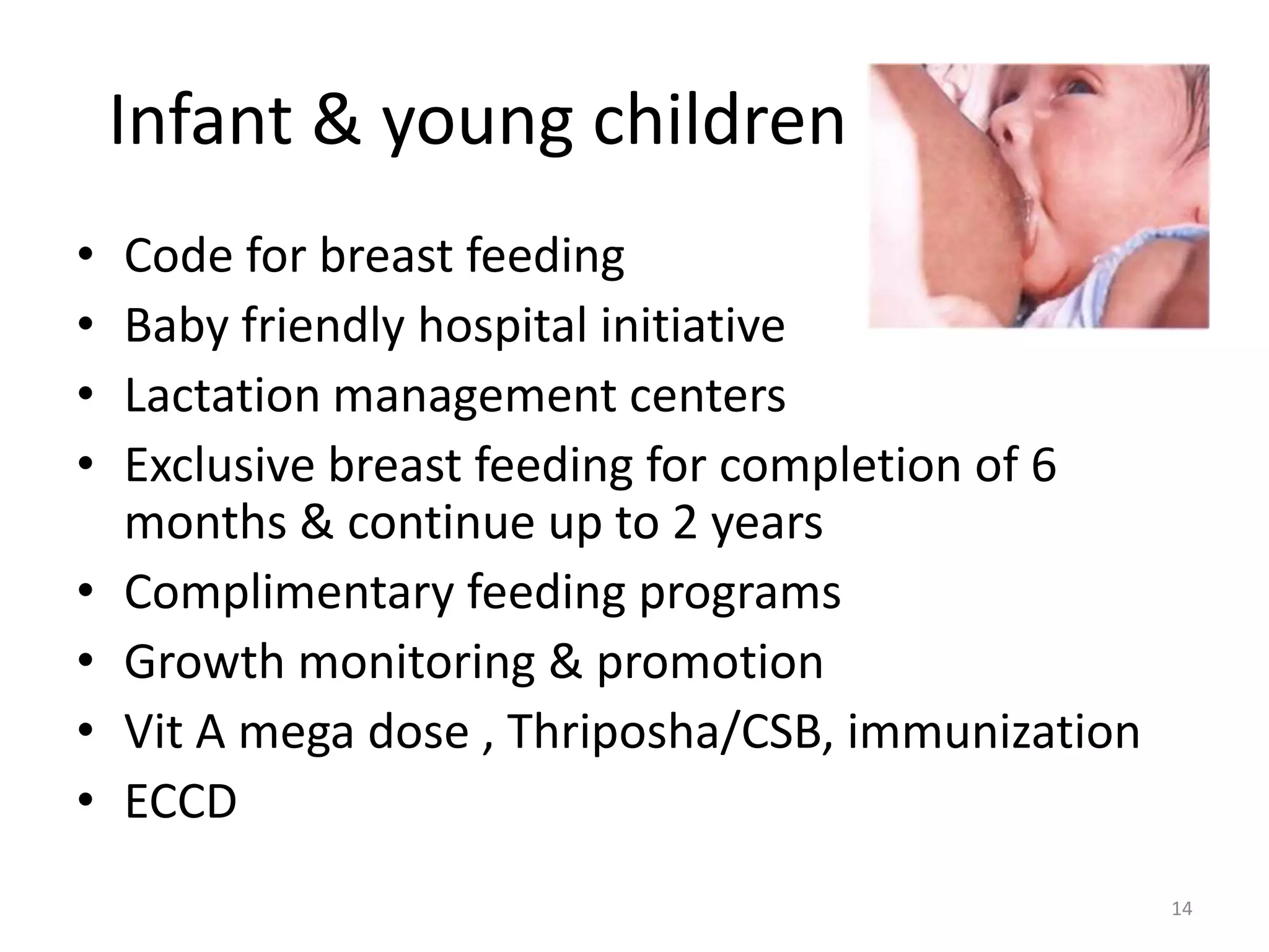 Infant & young children
•   Code for breast feeding
•   Baby friendly hospital initiative
•   Lactation management centers
•   Exclusive breast feeding for completion of 6
    months & continue up to 2 years
•   Complimentary feeding programs
•   Growth monitoring & promotion
•   Vit A mega dose , Thriposha/CSB, immunization
•   ECCD
                                                    14
 