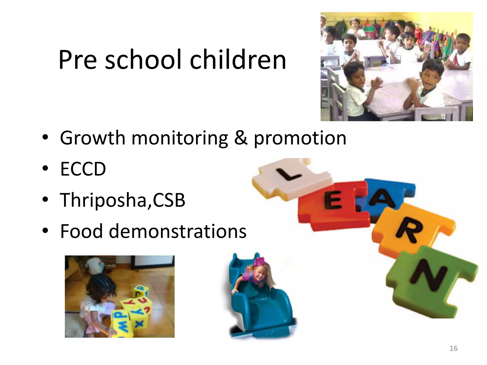 Pre school children

•   Growth monitoring & promotion
•   ECCD
•   Thriposha,CSB
•   Food demonstrations




                                    16
 