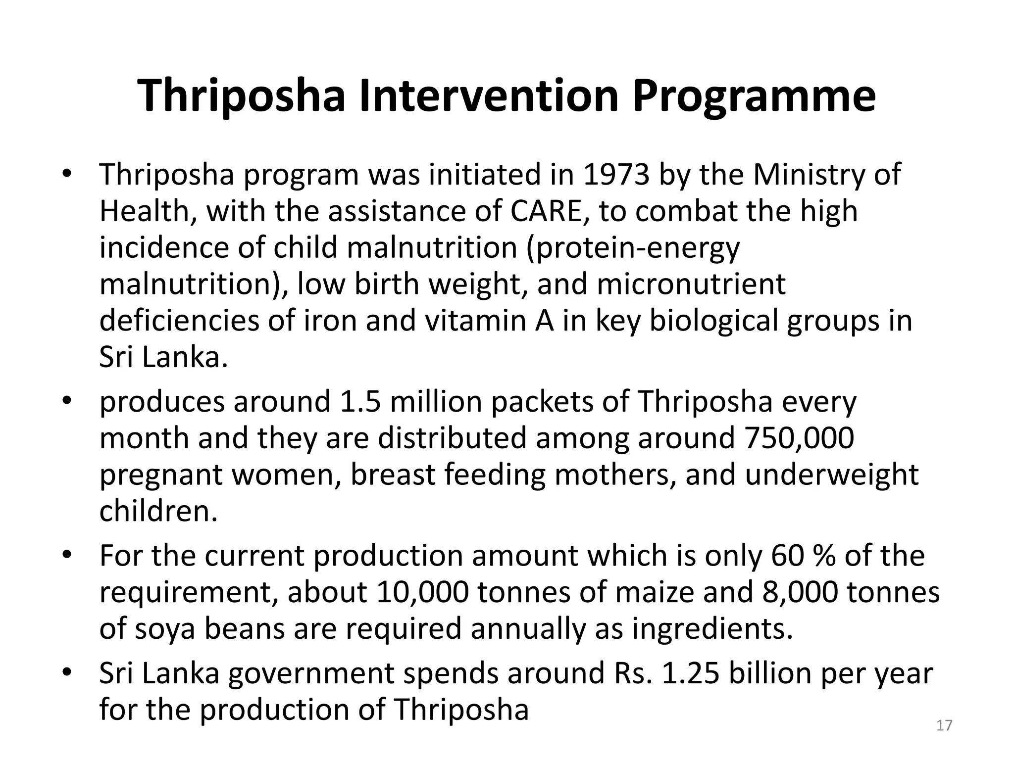 Thriposha Intervention Programme
• Thriposha program was initiated in 1973 by the Ministry of
  Health, with the assistance of CARE, to combat the high
  incidence of child malnutrition (protein-energy
  malnutrition), low birth weight, and micronutrient
  deficiencies of iron and vitamin A in key biological groups in
  Sri Lanka.
• produces around 1.5 million packets of Thriposha every
  month and they are distributed among around 750,000
  pregnant women, breast feeding mothers, and underweight
  children.
• For the current production amount which is only 60 % of the
  requirement, about 10,000 tonnes of maize and 8,000 tonnes
  of soya beans are required annually as ingredients.
• Sri Lanka government spends around Rs. 1.25 billion per year
  for the production of Thriposha                                17
 
