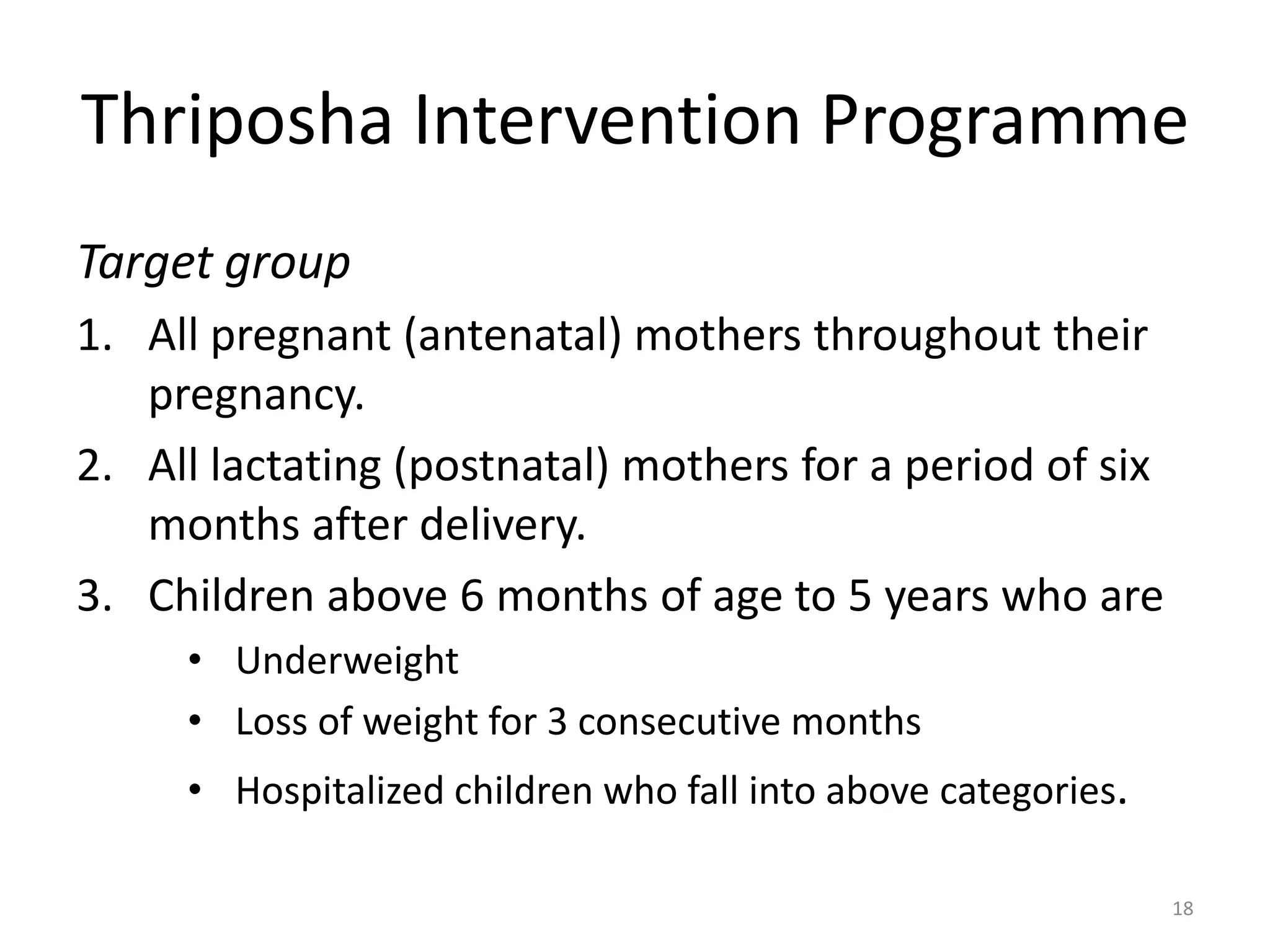 Thriposha Intervention Programme
Target group
1. All pregnant (antenatal) mothers throughout their
   pregnancy.
2. All lactating (postnatal) mothers for a period of six
   months after delivery.
3. Children above 6 months of age to 5 years who are
     • Underweight
     • Loss of weight for 3 consecutive months
     • Hospitalized children who fall into above categories.

                                                               18
 