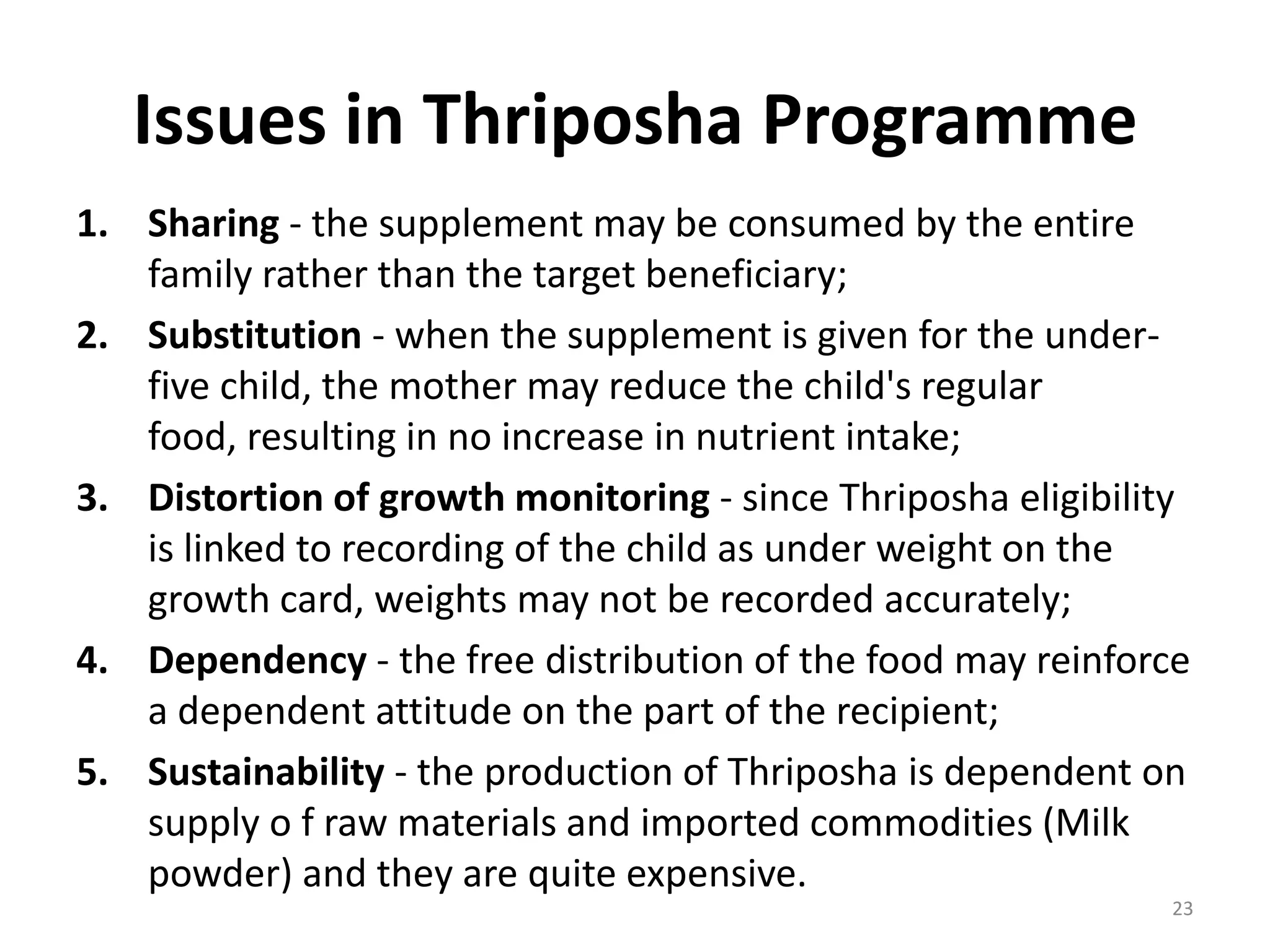 Issues in Thriposha Programme
1. Sharing - the supplement may be consumed by the entire
   family rather than the target beneficiary;
2. Substitution - when the supplement is given for the under-
   five child, the mother may reduce the child's regular
   food, resulting in no increase in nutrient intake;
3. Distortion of growth monitoring - since Thriposha eligibility
   is linked to recording of the child as under weight on the
   growth card, weights may not be recorded accurately;
4. Dependency - the free distribution of the food may reinforce
   a dependent attitude on the part of the recipient;
5. Sustainability - the production of Thriposha is dependent on
   supply o f raw materials and imported commodities (Milk
   powder) and they are quite expensive.
                                                              23
 