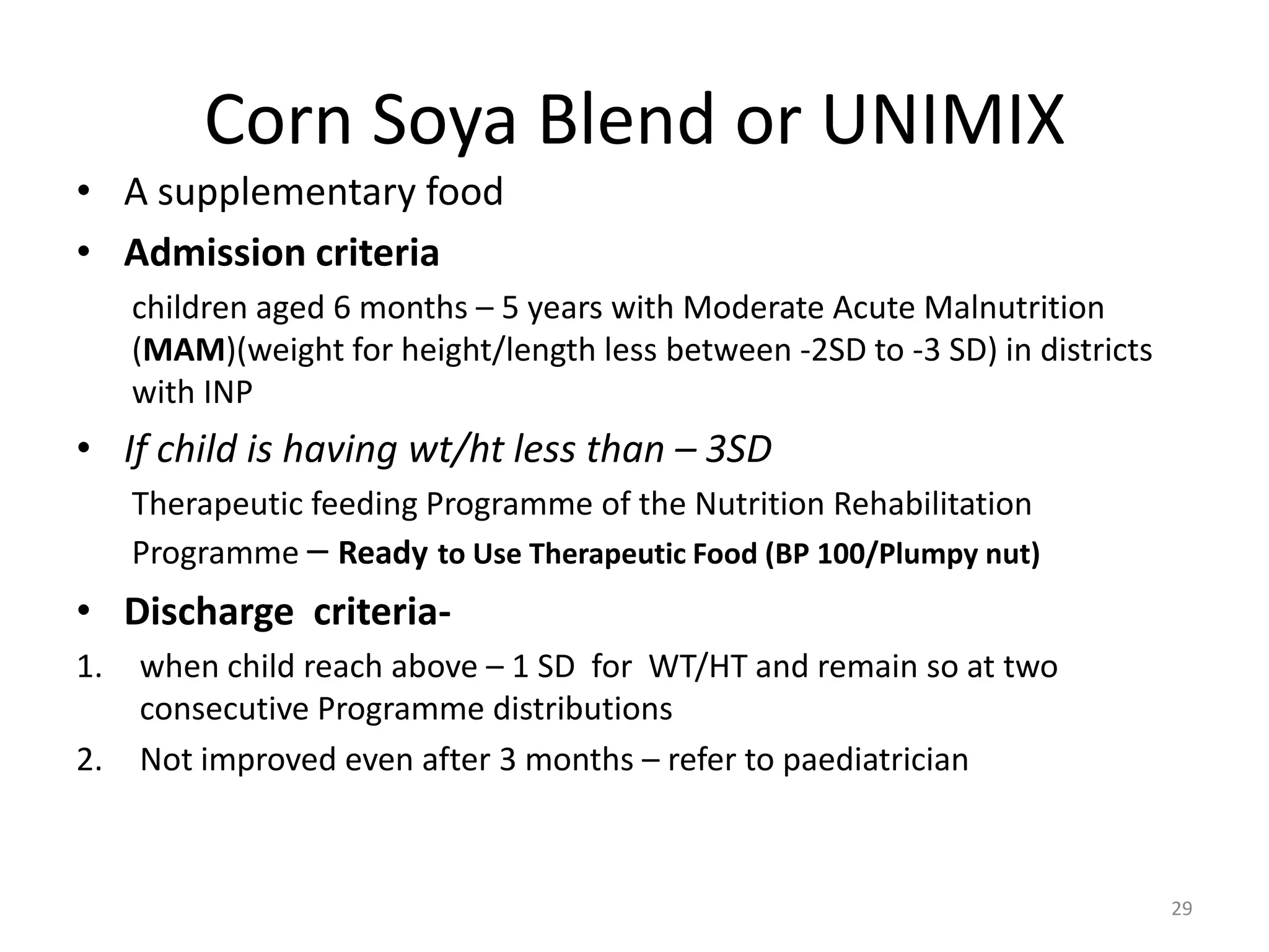 Corn Soya Blend or UNIMIX
• A supplementary food
• Admission criteria
     children aged 6 months – 5 years with Moderate Acute Malnutrition
     (MAM)(weight for height/length less between -2SD to -3 SD) in districts
     with INP
• If child is having wt/ht less than – 3SD
     Therapeutic feeding Programme of the Nutrition Rehabilitation
     Programme – Ready to Use Therapeutic Food (BP 100/Plumpy nut)
• Discharge criteria-
1.   when child reach above – 1 SD for WT/HT and remain so at two
     consecutive Programme distributions
2.   Not improved even after 3 months – refer to paediatrician



                                                                               29
 
