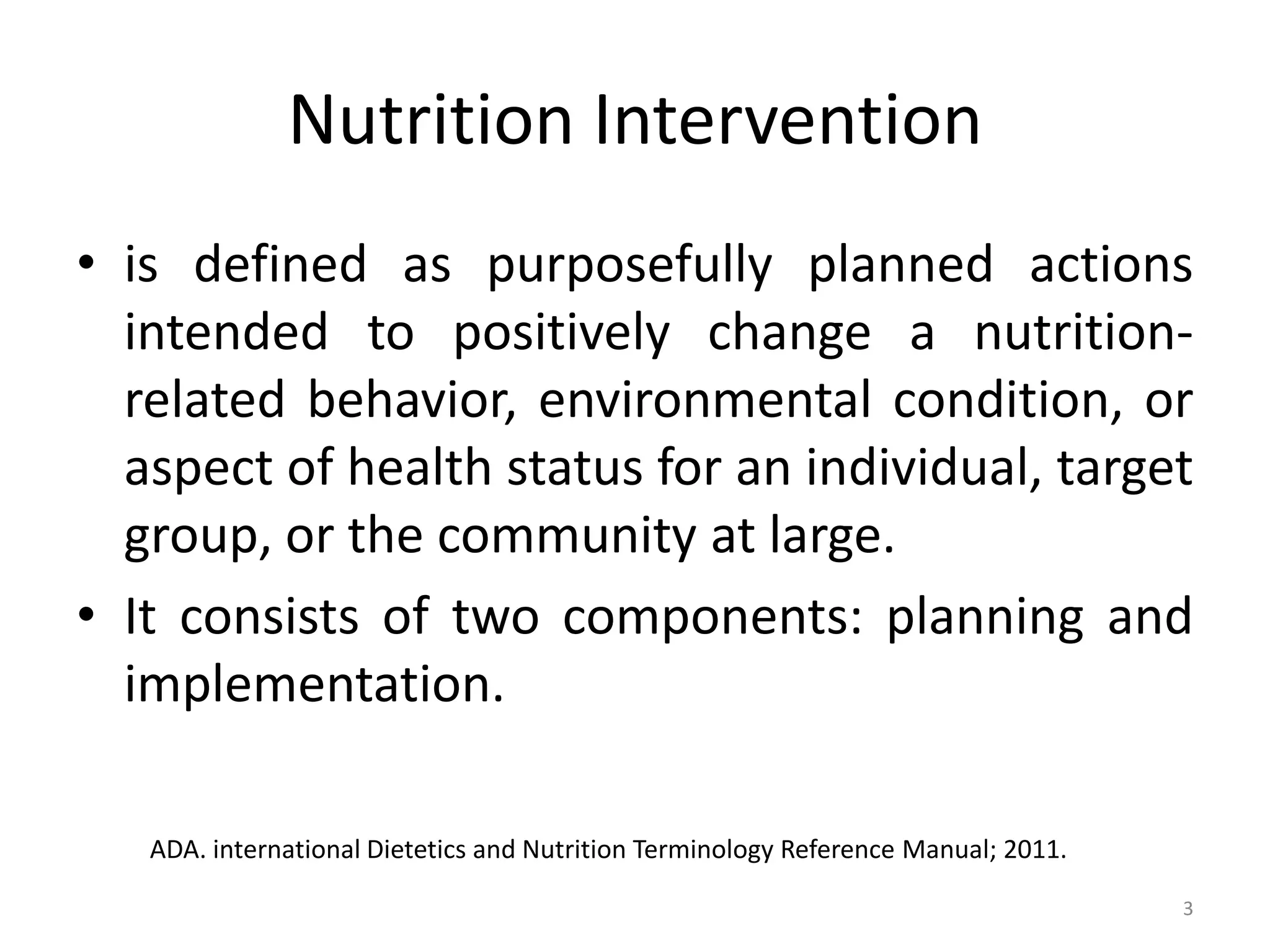 Nutrition Intervention
• is defined as purposefully planned actions
  intended to positively change a nutrition-
  related behavior, environmental condition, or
  aspect of health status for an individual, target
  group, or the community at large.
• It consists of two components: planning and
  implementation.

   ADA. international Dietetics and Nutrition Terminology Reference Manual; 2011.

                                                                                    3
 