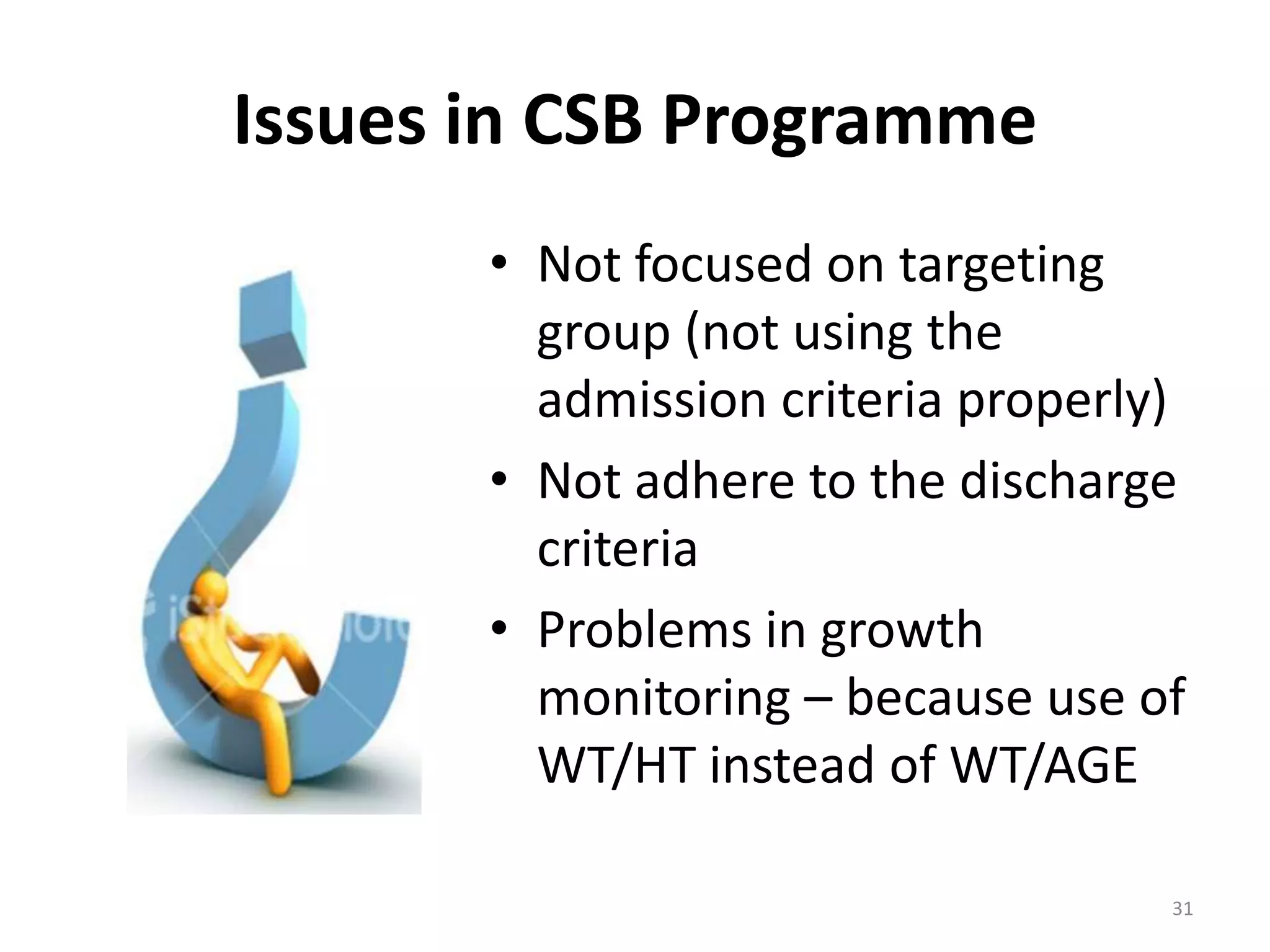 Issues in CSB Programme
       • Not focused on targeting
         group (not using the
         admission criteria properly)
       • Not adhere to the discharge
         criteria
       • Problems in growth
         monitoring – because use of
         WT/HT instead of WT/AGE

                                    31
 