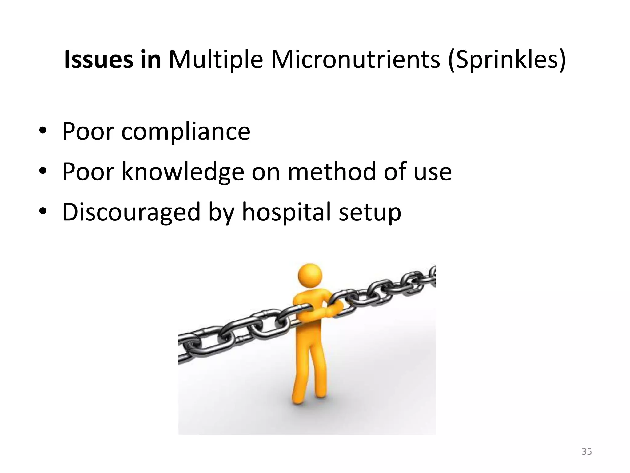 Issues in Multiple Micronutrients (Sprinkles)

• Poor compliance
• Poor knowledge on method of use
• Discouraged by hospital setup




                                                  35
 