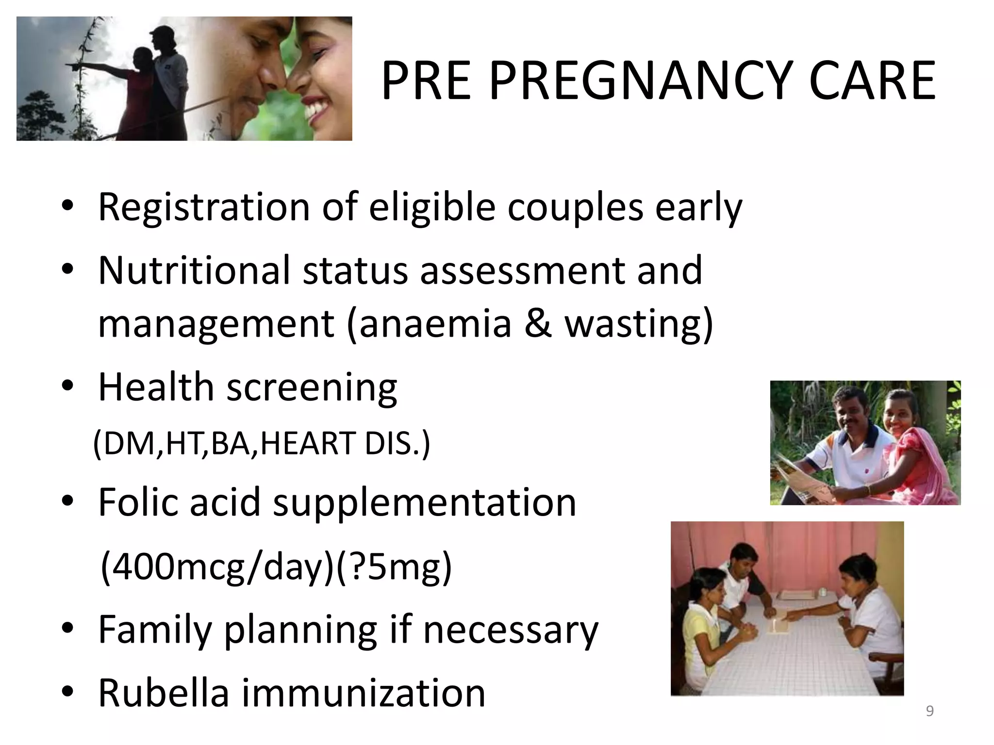 PRE PREGNANCY CARE
• Registration of eligible couples early
• Nutritional status assessment and
  management (anaemia & wasting)
• Health screening
 (DM,HT,BA,HEART DIS.)
• Folic acid supplementation
  (400mcg/day)(?5mg)
• Family planning if necessary
• Rubella immunization                     9
 