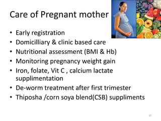 Care of Pregnant mother
• Early registration
• Domicilliary & clinic based care
• Nutritional assessment (BMI & Hb)
• Monitoring pregnancy weight gain
• Iron, folate, Vit C , calcium lactate
  supplimentation
• De-worm treatment after first trimester
• Thiposha /corn soya blend(CSB) suppliments

                                               10
 