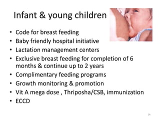 Infant & young children
•   Code for breast feeding
•   Baby friendly hospital initiative
•   Lactation management centers
•   Exclusive breast feeding for completion of 6
    months & continue up to 2 years
•   Complimentary feeding programs
•   Growth monitoring & promotion
•   Vit A mega dose , Thriposha/CSB, immunization
•   ECCD
                                                    14
 