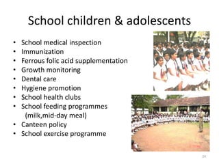 School children & adolescents
• School medical inspection
• Immunization
• Ferrous folic acid supplementation
• Growth monitoring
• Dental care
• Hygiene promotion
• School health clubs
• School feeding programmes
   (milk,mid-day meal)
• Canteen policy
• School exercise programme

                                       24
 