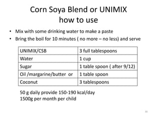 Corn Soya Blend or UNIMIX
                how to use
• Mix with some drinking water to make a paste
• Bring the boil for 10 minutes ( no more – no less) and serve

    UNIMIX/CSB                   3 full tablespoons
    Water                        1 cup
    Sugar                        1 table spoon ( after 9/12)
    Oil /margarine/butter or     1 table spoon
    Coconut                      3 tablespoons

    50 g daily provide 150-190 kcal/day
    1500g per month per child

                                                                 30
 