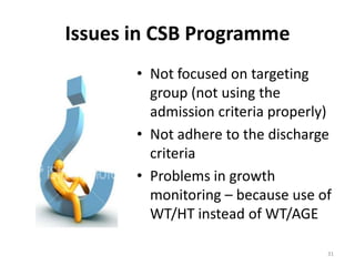 Issues in CSB Programme
       • Not focused on targeting
         group (not using the
         admission criteria properly)
       • Not adhere to the discharge
         criteria
       • Problems in growth
         monitoring – because use of
         WT/HT instead of WT/AGE

                                    31
 
