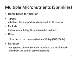 Multiple Micronutrients (Sprinkles)
• Home based fortification
• Target
  All infants & young children between 6 to 24 months
• Exclude
  Children completing 24 months to be excluded
• Dose
  15 sachets to be consumed within 30 days(EOD/DAILY)
• Duration
  For a period of 4 consecutive months (120days) for each
  child from the date of commencement
                                                            32
 