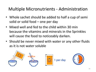 Multiple Micronutrients - Administration
• Whole sachet should be added to half a cup of semi
  solid or solid food – one per day
• Mixed well and fed to the child within 30 min
  because the vitamins and minerals in the Sprinkles
  will cause the food to noticeably darken.
• Should be never mixed with water or any other fluids
  as it is not water soluble




                                                     34
 